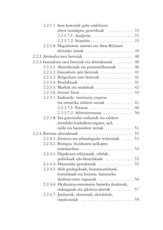 2.2.1.7. Izen berezirik gabe erabiltzen
                diren izendapen generikoak . . . . . . . . . . . . 33
                2.2.1.7.1. Azalpena . . . . . . . . . . . . . . . . . . 33
                2.2.1.7.2. Irizpidea . . . . . . . . . . . . . . . . . . . 35
       2.2.1.8. Hagionimia: santuei eta Ama Birjinari
                deitzeko izenak . . . . . . . . . . . . . . . . . . . . . . 39
2.2.2. Animalia-izen bereziak . . . . . . . . . . . . . . . . . . . . . . 40
2.2.3. Gauzakien izen bereziak eta abstrakzioak . . . . . . . . 40
       2.2.3.1. Abstrakzioak eta pertsonifikazioak . . . . . . . 40
       2.2.3.2. Gauzakien izen bereziak . . . . . . . . . . . . . . . 41
       2.2.3.3. Ibilgailuen izen bereziak . . . . . . . . . . . . . . 41
       2.2.3.4. Produktuak . . . . . . . . . . . . . . . . . . . . . . . . 41
       2.2.3.5. Markak eta modeloak . . . . . . . . . . . . . . . . . 42
       2.2.3.6. Internet hitza . . . . . . . . . . . . . . . . . . . . . . . . 43
       2.2.3.7. Erakunde, instituzio, enpresa
                eta orotariko taldeen izenak . . . . . . . . . . . . 43
                2.2.3.7.1. Estatua . . . . . . . . . . . . . . . . . . . . 46
                2.2.3.7.2. Administrazioa . . . . . . . . . . . . . . 50
       2.2.3.8. Era guztietako erakunde eta taldeen
                mendeko kudeaketa-organo, sail,
                talde eta batzordeen izenak . . . . . . . . . . . . . 51
2.2.4. Entitate abstraktuak . . . . . . . . . . . . . . . . . . . . . . . . 53
       2.2.4.1. Zientzia eta teknologiako terminoak . . . . . 53
       2.2.4.2. Biologia: bizidunen sailkapen
                sistematikoa . . . . . . . . . . . . . . . . . . . . . . . . 54
       2.2.4.3. Ospakizun erlijiosoak, zibilak,
                politikoak edo bestelakoak . . . . . . . . . . . . . 55
       2.2.4.4. Historiako gertakariak . . . . . . . . . . . . . . . . 55
       2.2.4.5. Aldi geologikoak, historiaurrekoak,
                historikoak eta historia banatzeko
                denbora-tarte nagusiak . . . . . . . . . . . . . . . . 56
       2.2.4.6. Hezkuntza-sistemaren barneko ikasketak,
                irakasgaiak eta jakintza-alorrak . . . . . . . . . 57
       2.2.4.7. Jarduerak, ekimenak, ekitaldiak,
                ospakizunak . . . . . . . . . . . . . . . . . . . . . . . . 59
 