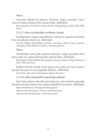 Oharra:
    Atzerriko kaleak-eta aipatzen direnean, osagai generikoa larriz
uzten da erdara horietan hala idazten bada. Adibideak:
    Downing Street, Via Veneto, Puerta del Sol, Trafalgar Square, Hyde Park, Wall
    Street...
    2.2.5.7. Etxe eta bestelako eraikinen izenak
     Izendapenaren osagai espezifikoaren elementu nagusien hasierako
letra maiuskulaz idazten da. Adibideak:
     Antzoki Zaharra (antzokia), Loiolako santutegia, Karlos V.aren gaztelua,
    Antiguako Andre Mariaren baseliza, Amarako geltokia...
    Oharra:
     Atzerrikoak itzuli gabe aipatzen direnean, osagai generikoa letra
larriz uzten da, erdara horretan hala idazten bada. Adibideak:
     Buckingham Palace (baina Buckingham jauregia), Palazzo Chigi, Fontana di
    Trevi, Villa Farnesina...
    Eraikin batzuen izenak itzuli egiten dira, batez ere izen arruntez
osatuak direnean eta oso ezagunak direnean. Adibideak:
    Etxe Zuria, Etxe Arrosa, Pentagonoa, Kapera Sixtinoa...
    2.2.5.8. Leku-izenetatik eratorritako aditzak
     Letra larriz idazten den leku-izen batez eta -ratu atzizkiaz osatutako
aditzak letra larriz idazten dira, joskera-baliabide hutsa baita. Adibideak:
     Bilbo eta Bilboratu; Durango eta Durangoratu.
     Espainia eta Espainiaratu.; Frantzia eta Frantziaratu.
     Amerika eta Ameriketaratu.; Asia eta Asiaratu.




                                      74
 