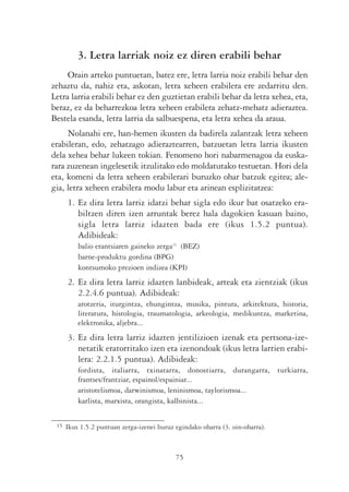 3. Letra larriak noiz ez diren erabili behar
     Orain arteko puntuetan, batez ere, letra larria noiz erabili behar den
zehaztu da, nahiz eta, askotan, letra xeheen erabilera ere zedarritu den.
Letra larria erabili behar ez den guztietan erabili behar da letra xehea, eta,
beraz, ez da beharrezkoa letra xeheen erabilera zehatz-mehatz adieraztea.
Bestela esanda, letra larria da salbuespena, eta letra xehea da araua.
     Nolanahi ere, han-hemen ikusten da badirela zalantzak letra xeheen
erabileran, edo, zehatzago adieraztearren, batzuetan letra larria ikusten
dela xehea behar lukeen tokian. Fenomeno hori nabarmenagoa da euska-
rara zuzenean ingelesetik itzulitako edo moldatutako testuetan. Hori dela
eta, komeni da letra xeheen erabilerari buruzko ohar batzuk egitea; ale-
gia, letra xeheen erabilera modu labur eta arinean esplizitatzea:
      1. Ez dira letra larriz idatzi behar sigla edo ikur bat osatzeko era-
         biltzen diren izen arruntak berez hala dagokien kasuan baino,
         sigla letra larriz idazten bada ere (ikus 1.5.2 puntua).
         Adibideak:
          balio erantsiaren gaineko zerga15 (BEZ)
          barne-produktu gordina (BPG)
          kontsumoko prezioen indizea (KPI)
      2. Ez dira letra larriz idazten lanbideak, arteak eta zientziak (ikus
         2.2.4.6 puntua). Adibideak:
          arotzeria, iturgintza, ehungintza, musika, pintura, arkitektura, historia,
          literatura, histologia, traumatologia, arkeologia, medikuntza, marketina,
          elektronika, aljebra...
      3. Ez dira letra larriz idazten jentilizioen izenak eta pertsona-ize-
         netatik eratorritako izen eta izenondoak (ikus letra larrien erabi-
         lera: 2.2.1.5 puntua). Adibideak:
          fordista, italiarra, txinatarra, donostiarra, durangarra, turkiarra,
          frantses/frantziar, espainol/espainiar...
          aristotelismoa, darwinismoa, leninismoa, taylorismoa...
          karlista, marxista, orangista, kalbinista...


 15   Ikus 1.5.2 puntuan zerga-izenei buruz egindako oharra (3. oin-oharra).



                                            75
 