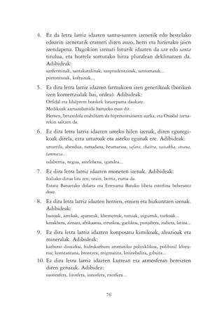 4. Ez da letra larriz idazten santu-santen izenetik edo bestelako
   edozein izenetatik eratorri diren auzo, herri eta hirietako jaien
   izendapena. Dagokion izenari loturik idazten da san edo santa
   titulua, eta horrela sortutako hitza pluralean deklinatzen da.
   Adibideak:
    sanferminak, santakatalinak, sanprudentzioak, santomasak...
    porrontxoak, kofraixak...
5. Ez dira letra larriz idazten farmakoen izen generikoak (botiken
   izen komertzialak bai, ordea). Adibideak:
    Orfidal eta Idalprem botikek lorazepama daukate.
    Medikuak azetazolamida hartzeko esan dit.
    Hemen, betaxolola erabiltzen da hipertentsioaren aurka, eta Oxodal izena-
    rekin saltzen da.
6. Ez dira letra larriz idazten urteko hilen izenak, diren egutegi-
   koak direla, ezta urtaroak eta asteko egunak ere. Adibideak:
    urtarrila, abendua, ramadana, brumarioa, safara, chaitra, vaisakha, sivana,
    tammuza...
    udaberria, negua, astelehena, igandea...
7. Ez dira letra larriz idazten moneten izenak. Adibideak:
    Italiako dirua lira zen; orain, berriz, euroa da.
    Estatu Batuetako dolarra eta Erresuma Batuko libera esterlina beherantz
    doaz.
8. Ez dira letra larriz idazten herrien, etnien eta hizkuntzen izenak.
   Adibideak:
    hunoak, aztekak, apatxeak, khemerrak, tutsiak, uigurrak, turkoak...
    kazakhera, aimara, afrikaansa, etruskoa, gaelikoa, punjabera, italiera, latina...
9. Ez dira letra larriz idazten konposatu kimikoak, aleazioak eta
   mineralak. Adibideak:
    karbono dioxidoa, hidrokarburo aromatiko poliziklikoa, polibinil kloru-
    roa; konstantana, brontzea; migmatita, kristobalita, gibsita...
10. Ez dira letra larriz idazten Lurrean eta atmosferan bereizten
    diren geruzak. Adibidez:
    ozonosfera, litosfera, ionosfera, exosfera...


                                     76
 