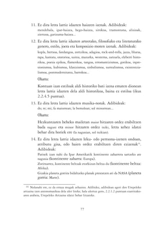 11. Ez dira letra larriz idazten haizeen izenak. Adibideak:
           mendebala, ipar-haizea, hego-haizea, sirokoa, tramontana, alisioak,
           ziertzoa, garizuma-haizea...
      12. Ez dira letra larriz idazten arteetako, filosofiako eta literaturako
          genero, estilo, joera eta konposizio moten izenak. Adibideak:
           kopla, bertsoa, fandangoa, zortzikoa, adagioa, rock-and-rolla, jazza, bluesa,
           rapa, kantata, oratorioa, suitea, mazurka, westerna, zarzuela, eleberri histo-
           rikoa, poesia epikoa, flamenkoa, tangoa, erromantizismoa, gotikoa, inpre-
           sionismoa, kubismoa, klasizismoa, sinbolismoa, surrealismoa, existentzia-
           lismoa, postmodernitatea, barrokoa...
           Oharra:
           Kontuan izan estiloak aldi historiko bati izena ematen dionean
           letra larriz idazten dela aldi historikoa, baina ez estiloa (ikus
           2.2.4.5 puntua).
      13. Ez dira letra larriz idazten musika-notak. Adibideak:
           do; re; mi; fa maiorrean; la bemolean; sol minorrean...
           Oharra:
           Hezkuntzaren beheko mailetan maior hitzaren ordez erabiltzen
           bada nagusi eta minor hitzaren ordez txiki, letra xehez idatzi
           behar dira horiek ere (la nagusian, sol txikian).
      14. Ez dira letra larriz idazten leku- edo pertsona-izenen ondoan,
          atributu gisa, edo haien ordez erabiltzen diren ezizenak16.
          Adibideak:
           Parisek izan nahi du Ipar Amerikatik kontinente zaharrera sartzeko ate
           nagusia (kontinente zaharra: Europa).
           Zoritxarrez, kontinente beltzak etorkizun beltza du (kontinente beltza:
           Afrika).
           Gizakia planeta gorrira bidaltzeko planak prestatzen ari da NASA (planeta
           gorria: Marte).

 16  Nolanahi ere, ez da erraza mugak zehaztea. Adibidez, adibidean ageri den Urepeleko
artzaina izen antonomasikoa dela uler liteke; hala ulertuz gero, 2.2.1.2 puntuan ezarritako-
aren arabera, Urepeleko Artzaina idatzi behar litzateke.



                                            77
 