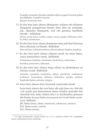 Urepeleko artzainaren bertsoak euskaldun askoren gogoan iltzaturik gelditu
          dira (Xalbador: Urepeleko artzaina).
          Kaxiano, Lizartzako itsua.
      15. Ez dira letra larriz idazten ideologiaren, etikaren edo erlijioaren
          ikuspegitik goresgarritzat hartzen diren ideia eta terminoak,
          edo, idazlearen ikuspegitik, itzal edo garrantzi handikoak
          direnak17. Adibideak:
          aberria, nazioa, herria, iraultza, euskara, natura, gizadia, zibilizazioa, fami-
          lia, bakea, zoriontasuna...
      16. Ez dira letra larriz idazten ekonomian edota politikan bereizten
          diren sektoreak eta klaseak. Adibideak:
          lehen sektorea, zerbitzuen sektorea, sektore pribatua, burgesia, langileria...
      17. Ez dira letra larriz idazten erlijioen izenak eta erlijio bakoi-
          tzaren jarraitzaileen izenak. Adibideak:
          kristautasuna, budismoa, islamismoa, katolizismoa, xamanismoa...
          katolikoa, protestantea, adbentista...
      18. Ez dira letra larriz idazten kargu ofizial eta akademikoen eta
          tituluen izenak. Adibideak:
          ministroa, zuzendaria, kontseilaria, alkatea, presidentea, euskaltzaina,
          errektorea, katedraduna, doktorea, bizkondesa, kondea, markesa,
          Ezpeletako baroisa, printzea, erregina...
      19. Letra larriz idazten diren hitzetatik eratorritako hitzak.
          Letra larriz idazten den izen batez edo sigla batez eta -kide edo
          -zale atzizki gisa funtzionatzen duten izenekin osatutako hitz
          eratorriak letra xehez idazten dira (-ar atzizkiarekin gertatzen
          den bezala: Perurena baina perurenatarrak eta Usurbil baina usurbil-
          darra). Adibidez:
          JEL, baina jeltzale, jelkide, jeltzaletasun, jelkidetasun, jeltzaletu.
          ETA, baina etazalea, etakidea.
          UEU, baina ueukidea.

 17  Ez dago kontraesanik irizpide horren eta 2.2.3.1 puntuan ematen den irizpidearen
artean, desberdinak baitira erabilerak.



                                           78
 