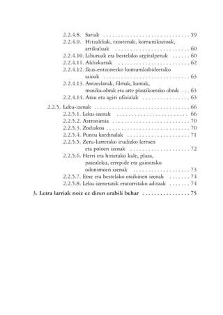 2.2.4.8. Sariak . . . . . . . . . . . . . . . . . . . . . . . . . . . . . 59
              2.2.4.9. Hitzaldiak, txostenak, komunikazioak,
                        artikuluak . . . . . . . . . . . . . . . . . . . . . . . . . 60
              2.2.4.10. Liburuak eta bestelako argitalpenak . . . . . . 60
              2.2.4.11. Aldizkariak . . . . . . . . . . . . . . . . . . . . . . . . 62
              2.2.4.12. Ikus-entzunezko komunikabideetako
                        saioak . . . . . . . . . . . . . . . . . . . . . . . . . . . . . 63
              2.2.4.13. Antzezlanak, filmak, kantak,
                        musika-obrak eta arte plastikoetako obrak . . . 63
              2.2.4.14. Arau eta agiri ofizialak . . . . . . . . . . . . . . . . 63
      2.2.5. Leku-izenak . . . . . . . . . . . . . . . . . . . . . . . . . . . . . . . . 66
             2.2.5.1. Leku-izenak . . . . . . . . . . . . . . . . . . . . . . . . 66
             2.2.5.2. Astronimia . . . . . . . . . . . . . . . . . . . . . . . . . . 70
             2.2.5.3. Zodiakoa . . . . . . . . . . . . . . . . . . . . . . . . . . . . 70
             2.2.5.4. Puntu kardinalak . . . . . . . . . . . . . . . . . . . . . 71
             2.2.5.5. Zeru-lurretako irudizko lerroen
                       eta poloen izenak . . . . . . . . . . . . . . . . . . . . 72
             2.2.5.6. Herri eta hirietako kale, plaza,
                       pasealeku, errepide eta gainerako
                       odonimoen izenak . . . . . . . . . . . . . . . . . . . 73
             2.2.5.7. Etxe eta bestelako eraikinen izenak . . . . . . . 74
             2.2.5.8. Leku-izenetatik eratorritako aditzak . . . . . . . 74
3. Letra larriak noiz ez diren erabili behar . . . . . . . . . . . . . . . . 75
 
