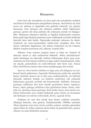Hitzaurrea
     Letra larri edo maiuskulen eta letra xehe edo minuskulen erabilera
atal berezia da hizkuntzaren ortografiaren barnean. Atal berezia da, hain
zuzen ere, askotan ez dagoelako arau garbirik ematerik, eta, gainera
batzuetan, letra larriaren edo xehearen erabilera idazle bakoitzaren
gustuen, apeten edo ideia politiko edo erlijiosoen mende ere badagoe-
lako. Hizkuntza idatziaren alderdia ez dagokio hizkuntzaren muinari,
baina garbi dago baduela garrantzia testu uniformeak eta barne-kohesioa
dutenak lortu nahi badira. Eguneroko jardunak erakusten du idazle,
itzultzaile eta testu-zuzentzaileen kezka-iturri atergabea dela, letra
larrien erabilerari dagokionez, bai erdaraz (erdaretan) eta bai euskaraz
dabilen irizpide-aniztasuna edo, askotan, irizpide falta.
    Askoren mina txoroen atsegina baino ez bada ere, komeni da
ohartzea arazoa ez dela euskararena bakarrik. Askoz estandarizazio-
maila handiagoa eta idatzizko tradizio finkatuagoa duten gure auzo-
erdaretan ere letra larrien erabilera ez dago erabat normalizaturik, nahiz
eta arauak, gomendioak eta estilo-liburuak nahi beste izan. Arazoa
lehen hurbiltzean ematen duen baino konplexuagoa den seinale.
     Izan ere, letra larrien erabilera ez dago arau sail aldagaitz eta uni-
bertsal batek gobernatua. Inguruko hizkuntzetan pixka bat aztarrika
hasita, berehala ikusten da ez dela arau orohartzailerik, eta badirela
ohiturak, badirela modak, eta badirela norberaren edo erakunde
bakoitzaren gustuak, estiloak edo hitzarmenak. Adibidez, frantsesez
gutxiago erabiltzen dira letra larriak gaztelaniaz baino; ingelesez,
berriz, askoz gehiago erabiltzen dira gaztelaniaz baino, baina, nola-
nahi ere, alemanez baino gutxiago. Esan liteke, beraz, letra larrien era-
bilera bideratzeko arau orokor-orokorrak gutxi direla eta hitzarmen
edo hobespen eta ohitura sektorialak, berriz, ugariak direla.
     Euskaraz ere izan dira saioak letra larrien erabilera arautzeko.
Ahalegin horretan, oroz gainera, Euskaltzaindiak 1990eko azaroaren
30ean plazaratu zuen Letra larrien erabilera euskaraz izeneko gomendioa
aipatu behar da. Lehen urrastzat ulertu behar da gomendio hori, garatu,
zehaztu eta osatu beharreko urrastzat.


                                    11
 