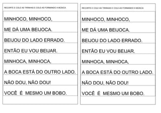 RECORTE E COLE AS TIRINHAS E COLE-AS FORMANDO A MÚSICA:
MINHOCO, MINHOCO,
ME DÁ UMA BEIJOCA.
BEIJOU DO LADO ERRADO.
ENTÃO EU VOU BEIJAR.
MINHOCA, MINHOCA,
A BOCA ESTÁ DO OUTRO LADO.
NÃO DOU, NÃO DOU!
VOCÊ É MESMO UM BOBO.
RECORTE E COLE AS TIRINHAS E COLE-AS FORMANDO A MÚSICA:
MINHOCO, MINHOCO,
ME DÁ UMA BEIJOCA.
BEIJOU DO LADO ERRADO.
ENTÃO EU VOU BEIJAR.
MINHOCA, MINHOCA,
A BOCA ESTÁ DO OUTRO LADO.
NÃO DOU, NÃO DOU!
VOCÊ É MESMO UM BOBO.
 