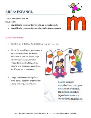 DOC: MALORY LORENA SALCEDO URZOLA -- COLEGIO INTEGRADO YARIMA
AREA: ESPAÑOL
TEMA: CONSONANTE M
OBJETVOS:
 Identifica la consonante Mm y la lee correctamente
 Identifica la consonante Mm y la escribe correctamente
ACTIVIDAD INICIAL:
 Escribiré en el tablero las silabas ma-me-mi-mo-mu.
 Dire a los estudiantes que vamos a
hacer una ensalada de frutas,
únicamente con las frutas cuyo
nombre comienzan por Mm.
Preguntare que frutas podrían
echarle a la ensalada.. pediré que
las dibujen en el cuaderno.
 Luego escribiremos la siguiente
rima donde deberán encerrar las
silabas ma, me, mi, mo, mu
 