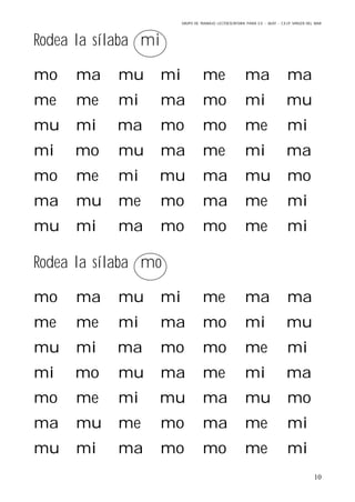 GRUPO DE TRABAJO: LECTOESCRITURA PARA E.E – 06/07 – C.E.I.P VIRGEN DEL MAR
10
Rodea la sílaba mi
mo ma mu mi me ma ma
me me mi ma mo mi mu
mu mi ma mo mo me mi
mi mo mu ma me mi ma
mo me mi mu ma mu mo
ma mu me mo ma me mi
mu mi ma mo mo me mi
Rodea la sílaba mo
mo ma mu mi me ma ma
me me mi ma mo mi mu
mu mi ma mo mo me mi
mi mo mu ma me mi ma
mo me mi mu ma mu mo
ma mu me mo ma me mi
mu mi ma mo mo me mi
 
