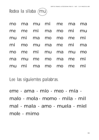 GRUPO DE TRABAJO: LECTOESCRITURA PARA E.E – 06/07 – C.E.I.P VIRGEN DEL MAR
11
Rodea la sílaba mu
mo ma mu mi me ma ma
me me mi ma mo mi mu
mu mi ma mo mo me mi
mi mo mu ma me mi ma
mo me mi mu ma mu mo
ma mu me mo ma me mi
mu mi ma mo mo me mi
Lee las siguientes palabras.
eme - ama - mío - meo - mía -
malo - mola - momo - mila - mil
mal - mala - amo - muela - miel
mole - mimo
 