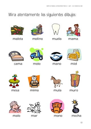 GRUPO DE TRABAJO: LECTOESCRITURA PARA E.E – 06/07 – C.E.I.P VIRGEN DEL MAR
12
Mira atentamente los siguientes dibujos:
maleta molino muela mama
cama moto mano miel
mesa mimo mula muro
malo mar mono mecha
 