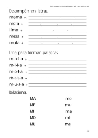 GRUPO DE TRABAJO: LECTOESCRITURA PARA E.E – 06/07 – C.E.I.P VIRGEN DEL MAR
16
Descompón en letras.
mama  - - -
mola  - - -
lima  - - -
mesa  - - -
mula  - - -
Une para formar palabras.
m-a-l-a 
m-i-l-a 
m-o-l-a 
m-e-s-a 
m-u-s-a 
Relaciona.
MA mo
ME mu
MI ma
MO mi
MU me
 