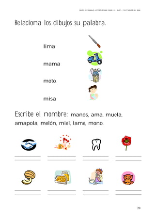 GRUPO DE TRABAJO: LECTOESCRITURA PARA E.E – 06/07 – C.E.I.P VIRGEN DEL MAR
20
Relaciona los dibujos su palabra.
lima
mama
moto
misa
Escribe el nombre: manos, ama, muela,
amapola, melón, miel, lame, mono.
 