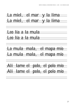 GRUPO DE TRABAJO: LECTOESCRITURA PARA E.E – 06/07 – C.E.I.P VIRGEN DEL MAR
27
La miel, el mar y la lima
La miel, el mar y la lima
Leo lía a la mula
Leo lía a la mula
La mula mala, el mapa mío
La mula mala, el mapa mío
Alí lame el polo, el polo mío
Alí lame el polo, el polo mío
 