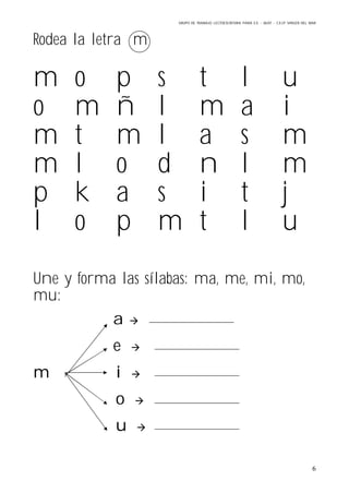 GRUPO DE TRABAJO: LECTOESCRITURA PARA E.E – 06/07 – C.E.I.P VIRGEN DEL MAR
6
Rodea la letra m
m o p s t l u
o m ñ l m a i
m t m l a s m
m l o d n l m
p k a s i t j
l o p m t l u
Une y forma las sílabas: ma, me, mi, mo,
mu:
a 
e 
m i 
o 
u 
 