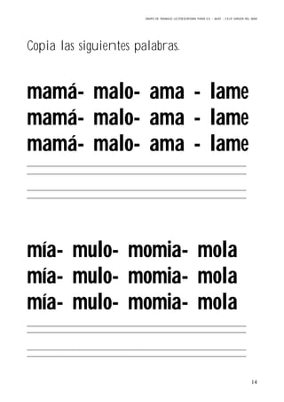 GRUPO DE TRABAJO: LECTOESCRITURA PARA E.E – 06/07 – C.E.I.P VIRGEN DEL MAR
14
Copia las siguientes palabras.
mamá- malo- ama - lame
mamá- malo- ama - lame
mamá- malo- ama - lame
mía- mulo- momia- mola
mía- mulo- momia- mola
mía- mulo- momia- mola
 