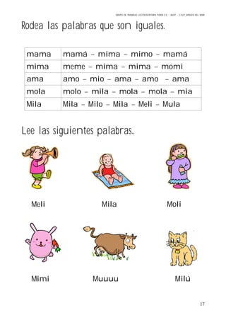 GRUPO DE TRABAJO: LECTOESCRITURA PARA E.E – 06/07 – C.E.I.P VIRGEN DEL MAR
17
Rodea las palabras que son iguales.
mama mamá – mima – mimo – mamá
mima meme – mima – mima – momi
ama amo – mio – ama – amo – ama
mola molo – mila – mola – mola – mia
Mila Mila – Milo – Mila – Meli – Mula
Lee las siguientes palabras..
Meli Mila Moli
Mimi Muuuu Milú
 