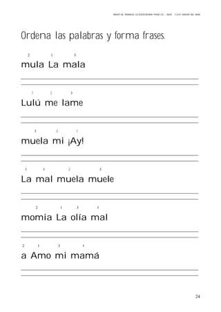 GRUPO DE TRABAJO: LECTOESCRITURA PARA E.E – 06/07 – C.E.I.P VIRGEN DEL MAR
24
Ordena las palabras y forma frases.
  
mula La mala
1 2 
Lulú me lame
 2 1
muela mi ¡Ay!
 4 2 
La mal muela muele
   4
momia La olía mal
   4
a Amo mi mamá
 