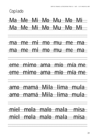 GRUPO DE TRABAJO: LECTOESCRITURA PARA E.E – 06/07 – C.E.I.P VIRGEN DEL MAR
25
Copiado
Ma Me Mi Mo Mu Mo Mi
Ma Me Mi Mo Mu Mo Mi
ma me mi mo mu me ma
ma me mi mo mu me ma
eme mimo ama mío mía me
eme mimo ama mío mía me
amo mamá Mila lima mula
amo mamá Mila lima mula
miel mola malo mala misa
miel mola malo mala misa
 