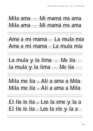 GRUPO DE TRABAJO: LECTOESCRITURA PARA E.E – 06/07 – C.E.I.P VIRGEN DEL MAR
26
Mila ama - Mi mamá me ama
Mila ama - Mi mamá me ama
Amo a mi mamá - La mula mía
Amo a mi mamá - La mula mía
La mula y la lima - Me lía
la mula y la lima - Me lía
Mila me lía – Alí a ama a Mila
Mila me lía – Alí a ama a Mila
El lio le lía – Leo la eme y la a
El lio le lía - Leo la ele y la a
 