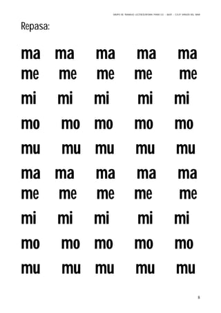 GRUPO DE TRABAJO: LECTOESCRITURA PARA E.E – 06/07 – C.E.I.P VIRGEN DEL MAR
8
Repasa:
ma ma ma ma ma
me me me me me
mi mi mi mi mi
mo mo mo mo mo
mu mu mu mu mu
ma ma ma ma ma
me me me me me
mi mi mi mi mi
mo mo mo mo mo
mu mu mu mu mu
 