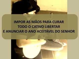 IMPOR AS MÃOS PARA CURAR
TODO O CATIVO LIBERTAR
E ANUNCIAR O ANO ACEITÁVEL DO SENHOR
 