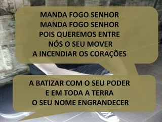 MANDA FOGO SENHOR
MANDA FOGO SENHOR
POIS QUEREMOS ENTRE
NÓS O SEU MOVER
A INCENDIAR OS CORAÇÕES
A BATIZAR COM O SEU PODER
E EM TODA A TERRA
O SEU NOME ENGRANDECER
 