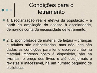Condições para o letramento 1 . Escolarização real e efetiva da população – a partir da ampliação do acesso à escolaridade, demo-nos conta da necessidade de letramento. 2. Disponibilidade de material de leitura – crianças e adultos são alfabetizadas, mas não lhes são dadas as condições para ler e escrever: não há material impresso posto à disposição, não há livrarias, o preço dos livros e até dos jornais e revistas é inacessível, há um número pequeno de bibliotecas. 