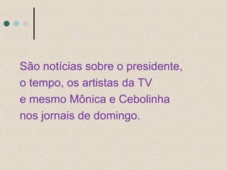 São notícias sobre o presidente,  o tempo, os artistas da TV e mesmo Mônica e Cebolinha nos jornais de domingo. 
