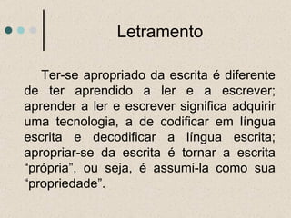 Ter-se apropriado da escrita é diferente de ter aprendido a ler e a escrever; aprender a ler e escrever significa adquirir uma tecnologia, a de codificar em língua escrita e decodificar a língua escrita; apropriar-se da escrita é tornar a escrita “própria”, ou seja, é assumi-la como sua “propriedade”. Letramento 