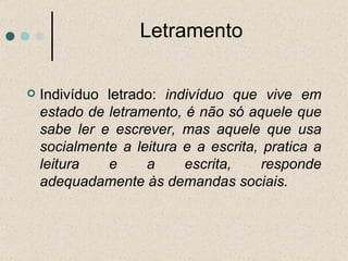 Letramento Indivíduo letrado:  indivíduo que vive em estado de letramento, é não só aquele que sabe ler e escrever, mas aquele que usa socialmente a leitura e a escrita, pratica a leitura e a escrita, responde adequadamente às demandas sociais.  