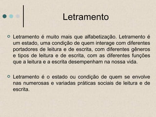 Letramento Letramento é muito mais que alfabetização. Letramento é um estado, uma condição de quem interage com diferentes portadores de leitura e de escrita, com diferentes gêneros e tipos de leitura e de escrita, com as diferentes funções que a leitura e a escrita desempenham na nossa vida.  Letramento é o estado ou condição de quem se envolve nas numerosas e variadas práticas sociais de leitura e de escrita. 