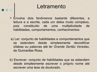 Letramento Envolve dois fenômenos bastante diferentes, a leitura e a escrita, cada um deles muito complexo, pois constituído de uma multiplicidade de habilidades, comportamentos, conhecimentos: a) Ler: conjunto de habilidades e comportamentos que se estendem desde simplesmente decodificar sílabas ou palavras até ler  Grande Sertão Veredas , de Guimarães Rosa.  b) Escrever: conjunto de habilidades que se estendem desde simplesmente escrever o próprio nome até escrever uma tese de doutorado. 