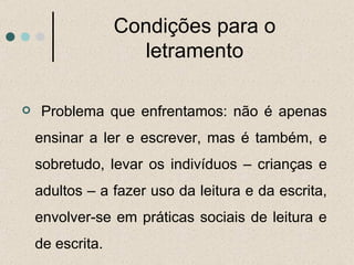 Condições para o letramento Problema que enfrentamos: não é apenas ensinar a ler e escrever, mas é também, e sobretudo, levar os indivíduos – crianças e adultos – a fazer uso da leitura e da escrita, envolver-se em práticas sociais de leitura e de escrita.  
