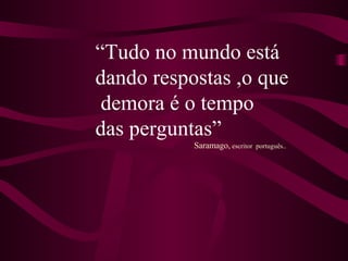 “ Tudo no mundo está  dando respostas ,o que demora é o tempo  das perguntas” Saramago,  escritor  português.. 