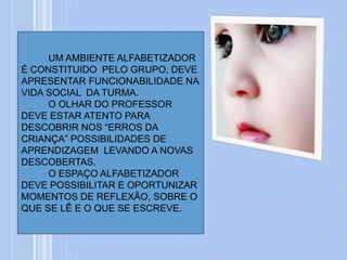 UM AMBIENTE ALFABETIZADOR
É CONSTITUIDO PELO GRUPO, DEVE
APRESENTAR FUNCIONABILIDADE NA
VIDA SOCIAL DA TURMA.
O OLHAR DO PROFESSOR
DEVE ESTAR ATENTO PARA
DESCOBRIR NOS “ERROS DA
CRIANÇA” POSSIBILIDADES DE
APRENDIZAGEM LEVANDO A NOVAS
DESCOBERTAS.
O ESPAÇO ALFABETIZADOR
DEVE POSSIBILITAR E OPORTUNIZAR
MOMENTOS DE REFLEXÃO, SOBRE O
QUE SE LÊ E O QUE SE ESCREVE.
 