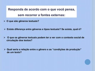  Qual seria a relação entre o gênero e as “condições de produção”
de um texto?
Responda de acordo com o que você pensa,
sem recorrer a fontes externas:
 O que são gêneros textuais?
 O que os gêneros textuais podem ter a ver com o contexto social de
circulação dos textos?
 Existe diferença entre gêneros e tipos textuais? Se existe, qual é?
 