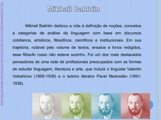 Mikhail Bakhtin dedicou a vida à definição de noções, conceitos
e categorias de análise da linguagem com base em discursos
cotidianos, artísticos, filosóficos, científicos e institucionais. Em sua
trajetória, notável pelo volume de textos, ensaios e livros redigidos,
esse filósofo russo não esteve sozinho. Foi um dos mais destacados
pensadores de uma rede de profissionais preocupados com as formas
de estudar linguagem, literatura e arte, que incluía o linguista Valentin
Voloshinov (1895-1936) e o teórico literário Pavel Medvedev (1891-
1938).
http://revistaescola.abril.com.br/formacao/formacao-inicial/filosofo-dialogo-487608.shtml
 