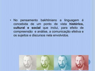 • No pensamento bakhtiniano a linguagem é
concebida de um ponto de vista histórico,
cultural e social que inclui, para efeito de
compreensão e análise, a comunicação efetiva e
os sujeitos e discursos nela envolvidos.
 