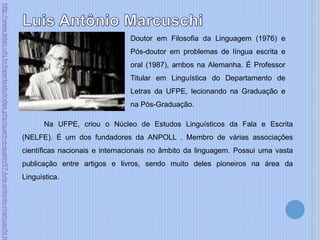 Doutor em Filosofia da Linguagem (1976) e
Pós-doutor em problemas de língua escrita e
oral (1987), ambos na Alemanha. É Professor
Titular em Linguística do Departamento de
Letras da UFPE, lecionando na Graduação e
na Pós-Graduação.
Na UFPE, criou o Núcleo de Estudos Linguísticos da Fala e Escrita
(NELFE). É um dos fundadores da ANPOLL . Membro de várias associações
científicas nacionais e internacionais no âmbito da linguagem. Possui uma vasta
publicação entre artigos e livros, sendo muito deles pioneiros na área da
Linguística.
http://www.latec.ufrj.br/hipertexto/index.php/quem-e-quem/67-luis-antonio-marcuschi.h
 