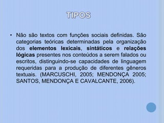 • Não são textos com funções sociais definidas. São
categorias teóricas determinadas pela organização
dos elementos lexicais, sintáticos e relações
lógicas presentes nos conteúdos a serem falados ou
escritos, distinguindo-se capacidades de linguagem
requeridas para a produção de diferentes gêneros
textuais. (MARCUSCHI, 2005; MENDONÇA 2005;
SANTOS, MENDONÇA E CAVALCANTE, 2006).
 
