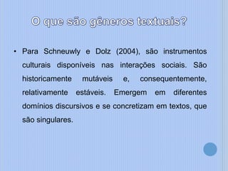 • Para Schneuwly e Dolz (2004), são instrumentos
culturais disponíveis nas interações sociais. São
historicamente mutáveis e, consequentemente,
relativamente estáveis. Emergem em diferentes
domínios discursivos e se concretizam em textos, que
são singulares.
 