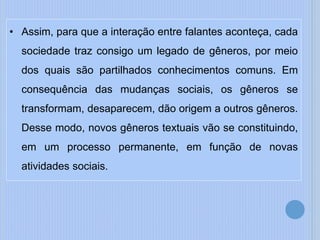 • Assim, para que a interação entre falantes aconteça, cada
sociedade traz consigo um legado de gêneros, por meio
dos quais são partilhados conhecimentos comuns. Em
consequência das mudanças sociais, os gêneros se
transformam, desaparecem, dão origem a outros gêneros.
Desse modo, novos gêneros textuais vão se constituindo,
em um processo permanente, em função de novas
atividades sociais.
 