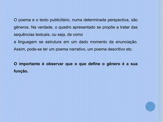 O poema e o texto publicitário, numa determinada perspectiva, são
gêneros. Na verdade, o quadro apresentado se propõe a tratar das
sequências textuais, ou seja, de como
a linguagem se estrutura em um dado momento da enunciação.
Assim, pode-se ter um poema narrativo, um poema descritivo etc.
O importante é observar que o que define o gênero é a sua
função.
 