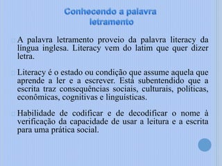 A palavra letramento proveio da palavra literacy da
língua inglesa. Literacy vem do latim que quer dizer
letra.
Literacy é o estado ou condição que assume aquela que
aprende a ler e a escrever. Está subentendido que a
escrita traz consequências sociais, culturais, políticas,
econômicas, cognitivas e linguísticas.
Habilidade de codificar e de decodificar o nome à
verificação da capacidade de usar a leitura e a escrita
para uma prática social.
 