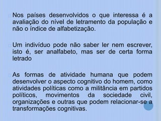Nos países desenvolvidos o que interessa é a
avaliação do nível de letramento da população e
não o índice de alfabetização.
Um indivíduo pode não saber ler nem escrever,
isto é, ser analfabeto, mas ser de certa forma
letrado
As formas de atividade humana que podem
desenvolver o aspecto cognitivo do homem, como
atividades políticas como a militância em partidos
políticos, movimentos da sociedade civil,
organizações e outras que podem relacionar-se a
transformações cognitivas.
 
