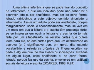 Uma última inferência que se pode tirar do conceito
de letramento, é que um indivíduo pode não saber ler e
escrever, isto é, ser analfabeto, mas ser de certa forma,
letrado (atribuindo a este adjetivo sentido vinculado a
letramento). Assim um adulto pode ser analfabeto, porque
marginalizado social e economicamente, mas, se vive em
um meio em que a leitura e a escrita têm presença forte,
se se interessa em ouvir a leitura e a escrita de jornais
feita por um alfabetizado, se recebe cartas que outros
leem para ele, se dita cartas para que um alfabetizado as
escreva (e é significativo que, em geral, dita usando
vocabulário e estruturas próprias da língua escrita), se
pede a alguém que lhe leia avisos ou indicações afixadas
em algum lugar, esse analfabeto é, de certa forma,
letrado, porque faz uso da escrita, envolve-se em práticas
sociais de leitura e escrita (SOARES, 1998, P.24)
 