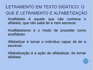 Analfabeto é aquele que não conhece o
alfabeto, que não sabe ler e nem escrever.
Analfabetismo é o modo de proceder como
analfabeto.
Alfabetizar é tornar o indivíduo capaz de ler e
escrever.
Alfabetização é a ação de alfabetizar, de tornar
alfabeto.
LETRAMENTO EM TEXTO DIDÁTICO: O
QUE É LETRAMENTO E ALFABETIZAÇÃO
 