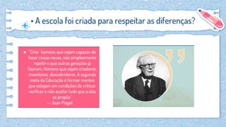 • A escola foi criada para respeitar as diferenças?
● “Criar homens que sejam capazes de
fazer coisas novas, não simplesmente
repetir o que outras gerações já
fizeram. Homens que sejam criadores,
inventores, descobridores. A segunda
meta da Educação é formar mentes
que estejam em condições de criticar,
verificar e não aceitar tudo que a elas
se propõe”
-- Jean Piaget
 