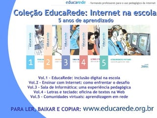 Coleção EducaRede: Internet na escola 5 anos de aprendizado Vol.1 – EducaRede: inclusão digital na escola Vol.2 – Ensinar com Internet: como enfrentar o desafio Vol.3 – Sala de Informática: uma experiência pedagógica Vol.4 – Letras e teclado: oficina de textos na Web Vol.5 – Comunidades virtuais: aprendizagem em rede PARA LER, BAIXAR E COPIAR: 