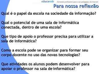 Qual é o papel da escola na sociedade da informação?  Qual o potencial de uma sala de informática conectada, dentro de uma escola?  Que tipo de apoio o professor precisa para utilizar a sala de informática?  Como a escola pode se organizar para formar seu corpo docente no uso das novas tecnologias? Que atividades os alunos podem desenvolver para apoiar o professor na sala de informática? Para nossa reflexão 