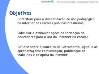 Objetivos Contribuir para a disseminação do uso pedagógico da Internet nas escolas públicas brasileiras; Subsidiar e estimular ações de formação de educadores para o uso da  Internet na escola; Refletir sobre o conceito de Letramento Digital e as aprendizagens: comunicação, publicação de trabalhos e pesquisa na Internet;  